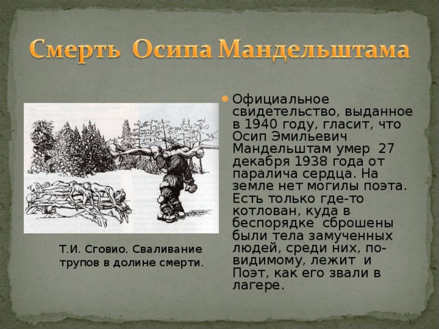 Официальное свидетельство, выданное в 1940 году, гласит, что Осип Эмильевич Мандельштам умер 27 декабря 1938 года от паралича сердца. На земле нет могилы поэта. Есть только где-то котлован, куда в беспорядке сброшены были тела замученных людей, среди них, по-видимому, лежит и Поэт, как его звали в лагере.