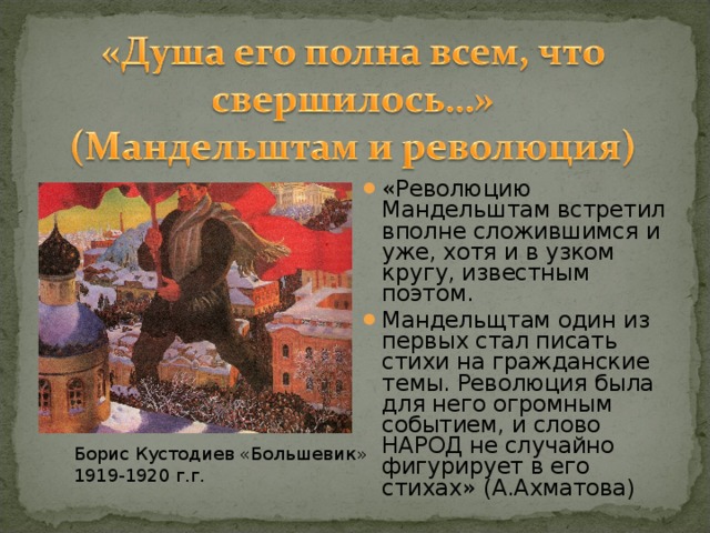 «Революцию Мандельштам встретил вполне сложившимся и уже, хотя и в узком кругу, известным поэтом. Мандельщтам один из первых стал писать стихи на гражданские темы. Революция была для него огромным событием, и слово НАРОД не случайно фигурирует в его стихах» (А.Ахматова)