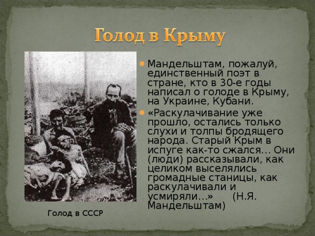 Мандельштам, пожалуй, единственный поэт в стране, кто в 30-е годы написал о голоде в Крыму, на Украине, Кубани. «Раскулачивание уже прошло, остались только слухи и толпы бродящего народа. Старый Крым в испуге как-то сжался… Они (люди) рассказывали, как целиком выселялись громадные станицы, как раскулачивали и усмиряли…» (Н.Я. Мандельштам)