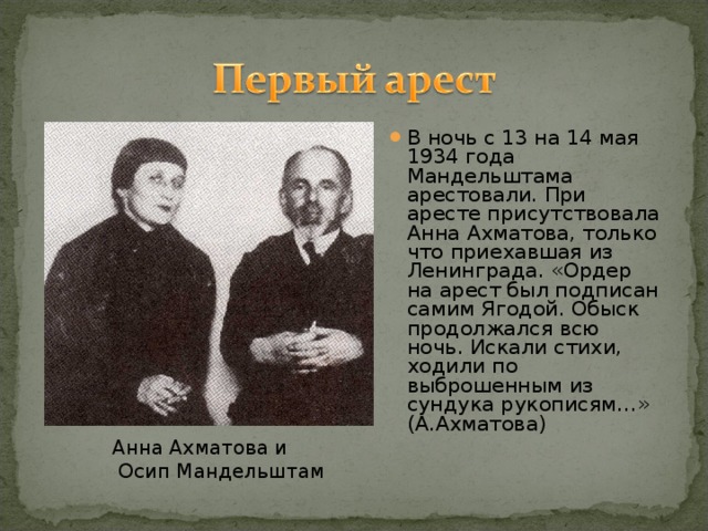 В ночь с 13 на 14 мая 1934 года Мандельштама арестовали. При аресте присутствовала Анна Ахматова, только что приехавшая из Ленинграда. «Ордер на арест был подписан самим Ягодой. Обыск продолжался всю ночь. Искали стихи, ходили по выброшенным из сундука рукописям…» (А.Ахматова)