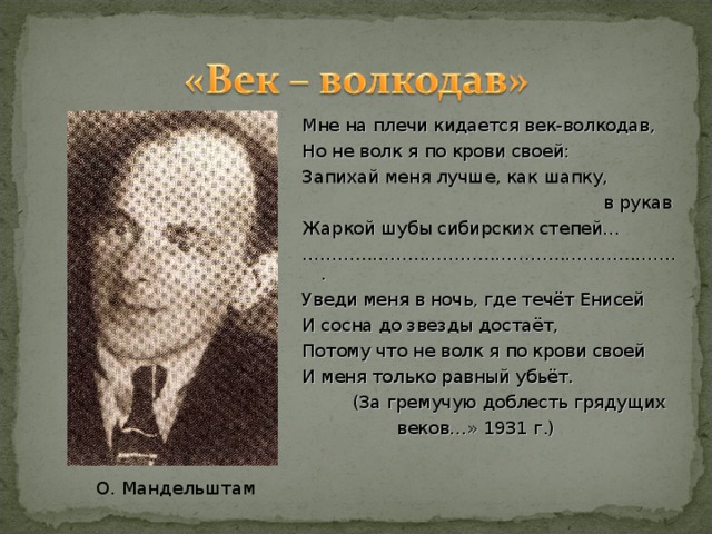 Мне на плечи кидается век-волкодав, Но не волк я по крови своей: Запихай меня лучше, как шапку,  в рукав Жаркой шубы сибирских степей… ……………………………………………………… .. Уведи меня в ночь, где течёт Енисей И сосна до звезды достаёт, Потому что не волк я по крови своей И меня только равный убьёт.  (За гремучую доблесть грядущих  веков…» 1931 г.) О. Мандельштам