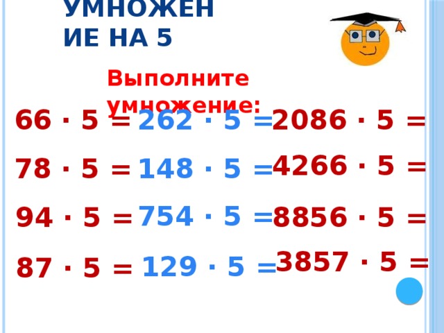 Умножение на 5 Выполните умножение: 262 · 5 = 66 · 5 = 2086 · 5 = 4266 · 5 = 148 · 5 = 78 · 5 = 754 · 5 = 94 · 5 = 8856 · 5 = 3857 · 5 = 129 · 5 = 87 · 5 = 