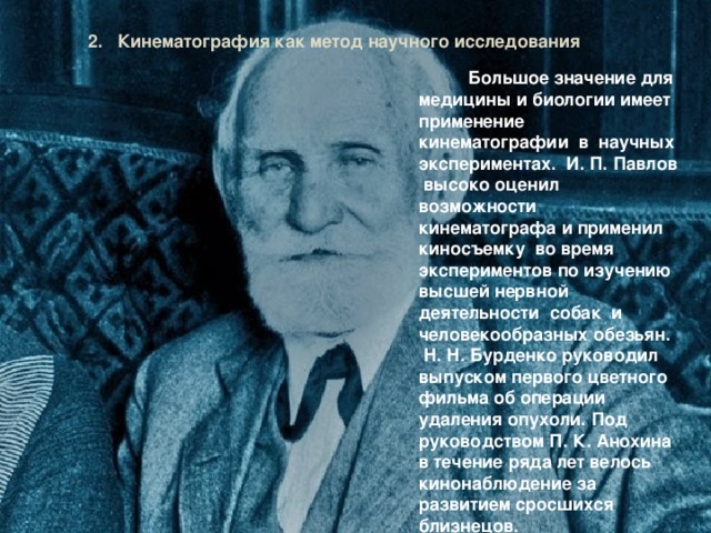 2. Кинематография как метод научного исследования  Большое значение для медицины и биологии имеет применение кинематографии в научных экспериментах. И. П. Павлов высоко оценил возможности кинематографа и применил киносъемку во время экспериментов по изучению высшей нервной деятельности собак и человекообразных обезьян. H. Н. Бурденко руководил выпуском первого цветного фильма об операции удаления опухоли. Под руководством П. К. Анохина в течение ряда лет велось кинонаблюдение за развитием сросшихся близнецов. 