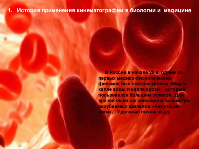 1. История применения кинематографии в биологии и медицине  В России в начале 20 в. одним из первых медико-биологических фильмов был показан фильм «Мир в капле воды и капле крови», который пользовался большим успехом. Для врачей были организованы просмотры зарубежных фильмов «Ампутация ноги», «Удаление почки» и др. 