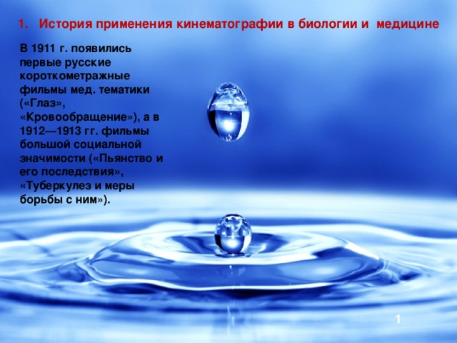1. История применения кинематографии в биологии и медицине В 1911 г. появились первые русские короткометражные фильмы мед. тематики («Глаз», «Кровообращение»), а в 1912—1913 гг. фильмы большой социальной значимости («Пьянство и его последствия», «Туберкулез и меры борьбы с ним»). 1 