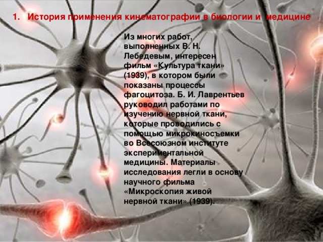 1. История применения кинематографии в биологии и медицине Из многих работ, выполненных В. Н. Лебедевым, интересен фильм «Культура ткани» (1939), в котором были показаны процессы фагоцитоза. Б. И. Лаврентьев руководил работами по изучению нервной ткани, которые проводились с помощью микрокиносъемки во Всесоюзном институте экспериментальной медицины. Материалы исследования легли в основу научного фильма «Микроскопия живой нервной ткани» (1939). 