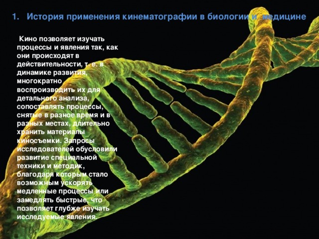 1. История применения кинематографии в биологии и медицине  Кино позволяет изучать процессы и явления так, как они происходят в действительности, т. е. в динамике развития, многократно воспроизводить их для детального анализа, сопоставлять процессы, снятые в разное время и в разных местах, длительно хранить материалы киносъемки. Запросы исследователей обусловили развитие специальной техники и методик, благодаря которым стало возможным ускорять медленные процессы или замедлять быстрые, что позволяет глубже изучать исследуемые явления. 