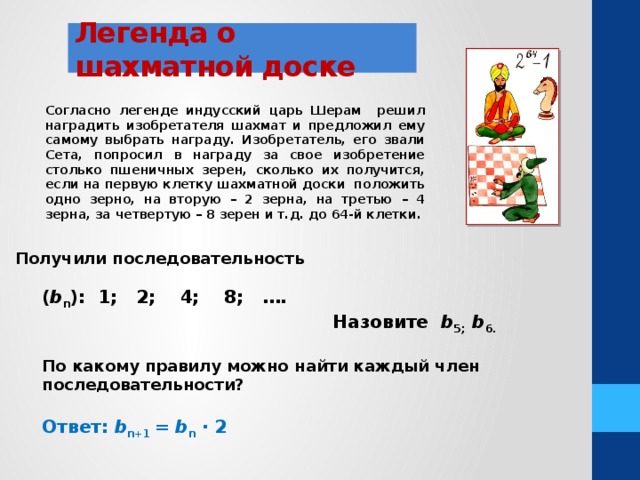 Легенда о шахматной доске Согласно легенде индусский царь Шерам решил наградить изобретателя шахмат и предложил ему самому выбрать награду. Изобретатель, его звали Сета, попросил в награду за свое изобретение столько пшеничных зерен, сколько их получится, если на первую клетку шахматной доски положить одно зерно, на вторую – 2 зерна, на третью – 4 зерна, за четвертую – 8 зерен и т.д. до 64-й клетки. Получили последовательность ( b n ): 1; 2; 4; 8; ….  Назовите b 5; b 6.  По какому правилу можно найти каждый член последовательности?  Ответ: b n+1 = b n ∙ 2 