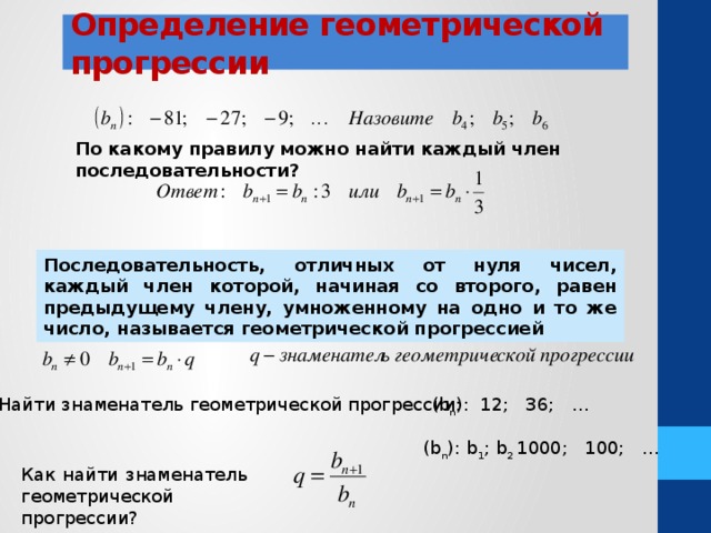 Определение геометрической прогрессии По какому правилу можно найти каждый член последовательности? Последовательность, отличных от нуля чисел, каждый член которой, начиная со второго, равен предыдущему члену, умноженному на одно и то же число, называется геометрической прогрессией Найти знаменатель геометрической прогрессии: (b n ): 12; 36; … (b n ): b 1 ; b 2 1000; 100; … Как найти знаменатель геометрической прогрессии? 