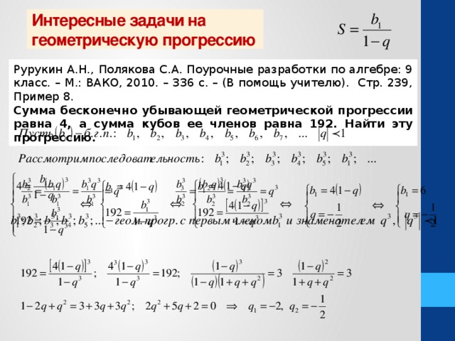 Интересные задачи на геометрическую прогрессию Рурукин А.Н., Полякова С.А. Поурочные разработки по алгебре: 9 класс. – М.: ВАКО, 2010. – 336 с. – (В помощь учителю). Стр. 239, Пример 8. Сумма бесконечно убывающей геометрической прогрессии равна 4, а сумма кубов ее членов равна 192. Найти эту прогрессию.  