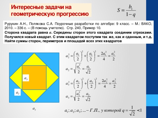 Интересные задачи на геометрическую прогрессию Рурукин А.Н., Полякова С.А. Поурочные разработки по алгебре: 9 класс. – М.: ВАКО, 2010. – 336 с. – (В помощь учителю). Стр. 240, Пример 10. Сторона квадрата равна а . Середины сторон этого квадрата соединим отрезками. Получился новый квадрат. С этим квадратом поступим так же, как и сданным, и т.д. Найти суммы сторон, периметров и площадей всех этих квадратов а 3 а 2 а 1  