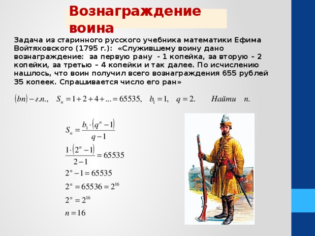 Вознаграждение воина Задача из старинного русского учебника математики Ефима Войтяховского (1795 г.): «Служившему воину дано вознаграждение: за первую рану - 1 копейка, за вторую – 2 копейки, за третью – 4 копейки и так далее. По исчислению нашлось, что воин получил всего вознаграждения 655 рублей 35 копеек. Спрашивается число его ран» 