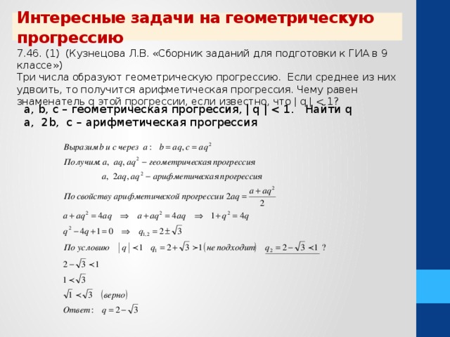 Интересные задачи на геометрическую прогрессию 7.46. (1) (Кузнецова Л.В. «Сборник заданий для подготовки к ГИА в 9 классе») Три числа образуют геометрическую прогрессию. Если среднее из них удвоить, то получится арифметическая прогрессия. Чему равен знаменатель q этой прогрессии, если известно, что ǀ q ǀ a, b, c – геометрическая прогрессия, ǀ q ǀ a, 2b, c – арифметическая прогрессия  