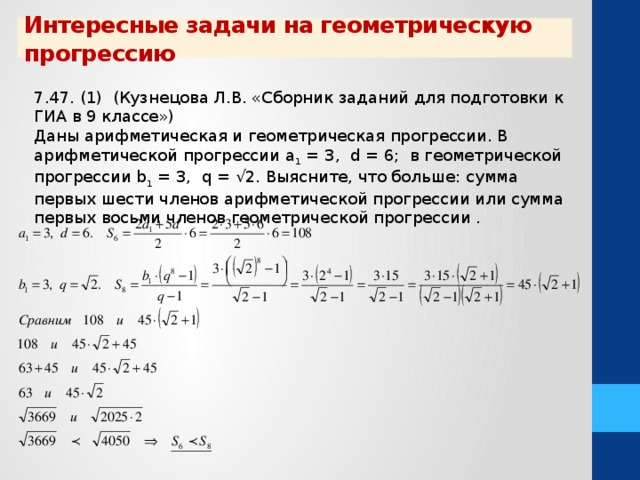 Интересные задачи на геометрическую прогрессию 7.47. (1) (Кузнецова Л.В. «Сборник заданий для подготовки к ГИА в 9 классе») Даны арифметическая и геометрическая прогрессии. В арифметической прогрессии а 1 = 3, d = 6; в геометрической прогрессии b 1 = 3, q = √2. Выясните, что больше: сумма первых шести членов арифметической прогрессии или сумма первых восьми членов геометрической прогрессии .  