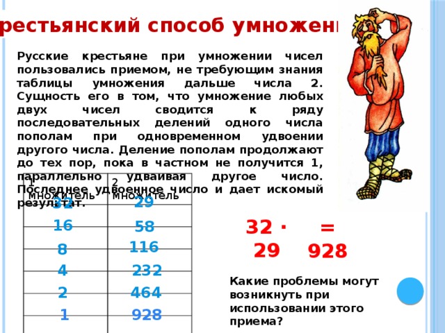 Крестьянский способ умножения Русские крестьяне при умножении чисел пользовались приемом, не требующим знания таблицы умножения дальше числа 2. Сущность его в том, что умножение любых двух чисел сводится к ряду последовательных делений одного числа пополам при одновременном удвоении другого числа. Деление пополам продолжают до тех пор, пока в частном не получится 1, параллельно удваивая другое число. Последнее удвоенное число и дает искомый результат. 1 множитель 2 множитель 29 32 32 ∙ 29 = 928 16 58 116 8 4 232 Какие проблемы могут возникнуть при использовании этого приема? 464 2 1 928 