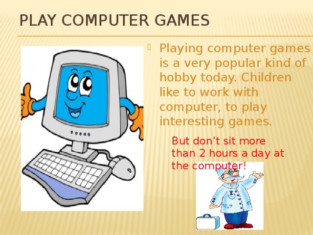 Play computer games Playing computer games is a very popular kind of hobby today. Children like to work with computer, to play interesting games. But don’t sit more than 2 hours a day at the computer! 