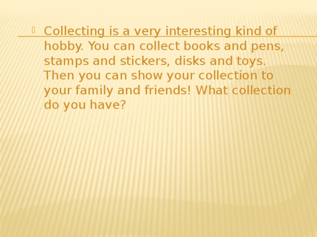 Collecting is a very interesting kind of hobby. You can collect books and pens, stamps and stickers, disks and toys. Then you can show your collection to your family and friends! What collection do you have? 