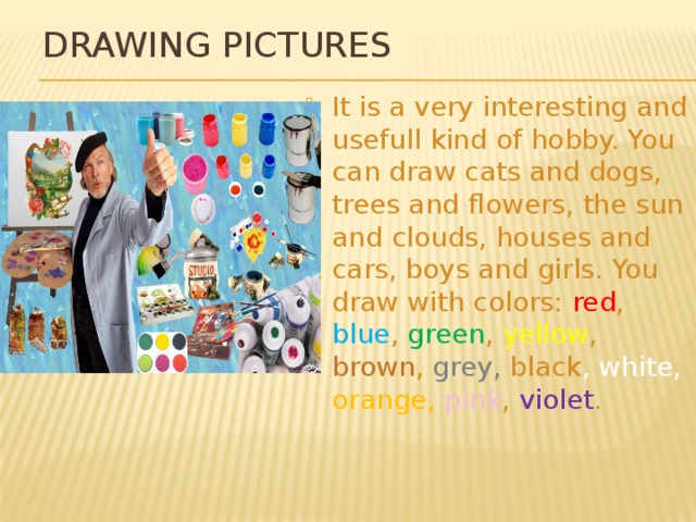 Drawing pictures It is a very interesting and usefull kind of hobby. You can draw cats and dogs, trees and flowers, the sun and clouds, houses and cars, boys and girls. You draw with colors: red , blue , green , yellow , brown , grey, black , white, orange, pink , violet . 