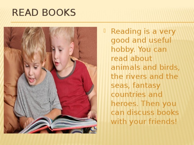 Read books Reading is a very good and useful hobby. You can read about animals and birds, the rivers and the seas, fantasy countries and heroes. Then you can discuss books with your friends! 