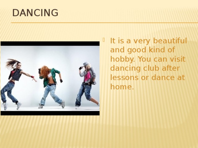 Dancing It is a very beautiful and good kind of hobby. You can visit dancing club after lessons or dance at home. 
