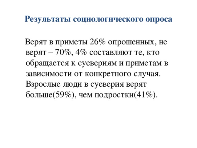 Результаты социологического опроса  Верят в приметы 26% опрошенных, не верят – 70%, 4% составляют те, кто обращается к суевериям и приметам в зависимости от конкретного случая. Взрослые люди в суеверия верят больше(59%), чем подростки(41%). 