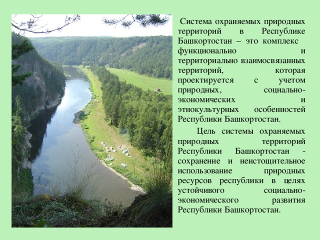  Система охраняемых природных территорий в Республике Башкортостан – это комплекс  функционально и территориально взаимосвязанных территорий, которая проектируется с учетом природных, социально-экономических и этнокультурных особенностей Республики Башкортостан.   Цель системы охраняемых природных территорий Республики Башкортостан - сохранение и неистощительное использование природных ресурсов республики в целях устойчивого социально-экономического развития Республики Башкортостан. 