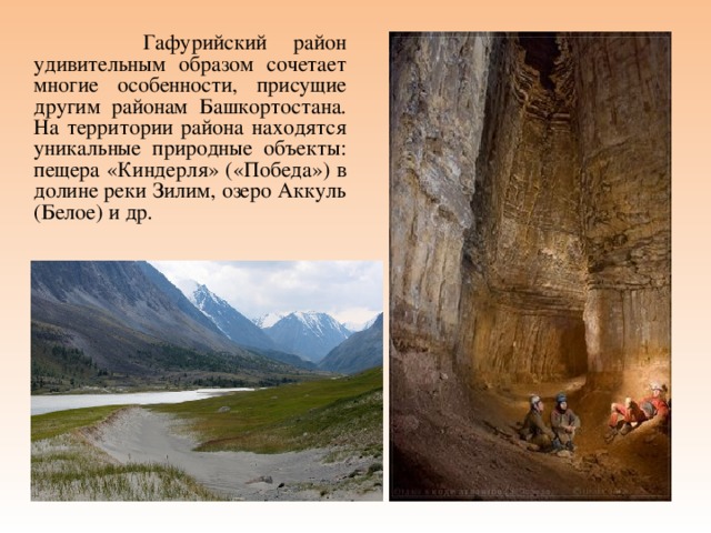  Гафурийский район удивительным образом сочетает многие особенности, присущие другим районам Башкортостана. На территории района находятся уникальные природные объекты: пещера «Киндерля» («Победа») в долине реки Зилим, озеро Аккуль (Белое) и др. 