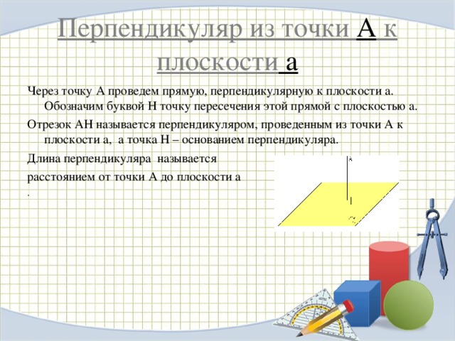 Перпендикуляр из точки А к плоскости a Через точку А проведем прямую, перпендикулярную к плоскости a . Обозначим буквой Н точку пересечения этой прямой с плоскостью a . Отрезок АН называется перпендикуляром, проведенным из точки А к плоскости a , а точка Н – основанием перпендикуляра. Длина перпендикуляра называется  расстоянием от точки А до плоскости a . 