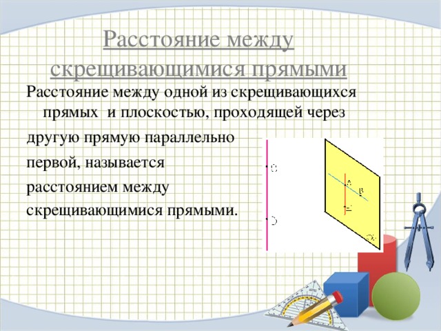 Расстояние между скрещивающимися прямыми Расстояние между одной из скрещивающихся прямых и плоскостью, проходящей через другую прямую параллельно первой, называется расстоянием между скрещивающимися прямыми .  