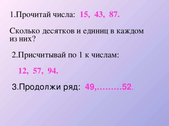 1.Прочитай числа: 15, 43, 87.  Сколько десятков и единиц в каждом из них?  2.Присчитывай по 1 к числам:  12, 57, 94.   3.Продолжи ряд: 49,………52 .    