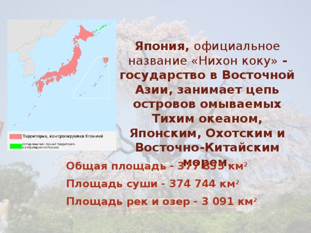 Япония, официальное название «Нихон коку» - государство в Восточной Азии, занимает цепь островов омываемых Тихим океаном, Японским, Охотским и Восточно-Китайским морем. Общая площадь - 377 835 км 2 Площадь суши - 374 744 км 2 Площадь рек и озер - 3 091 км 2 
