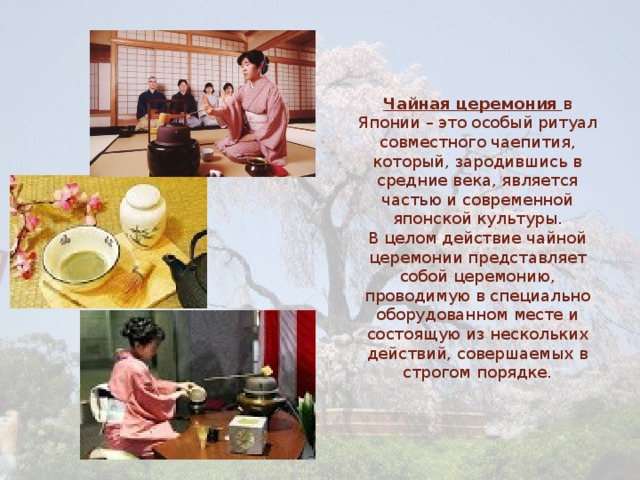       Чайная церемония  в Японии – это особый ритуал совместного чаепития, который, зародившись в средние века, является частью и современной японской культуры.  В целом действие чайной церемонии представляет собой церемонию, проводимую в специально оборудованном месте и состоящую из нескольких действий, совершаемых в строгом порядке. 