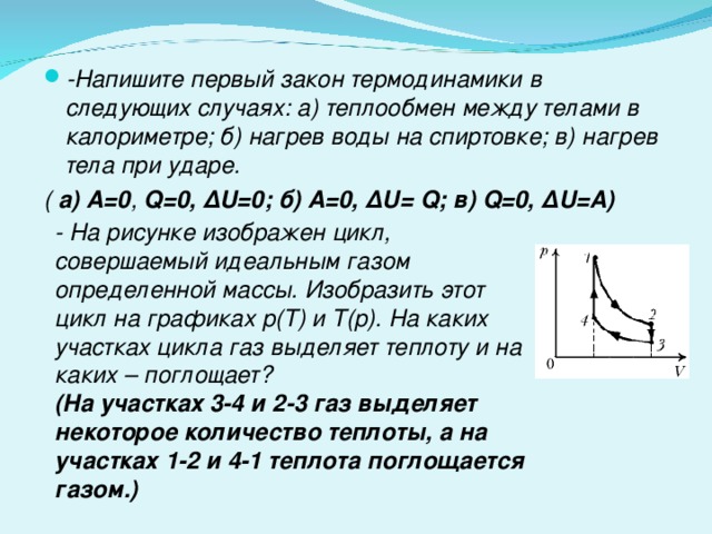 -Напишите первый закон термодинамики в следующих случаях: а) теплообмен между телами в калориметре; б) нагрев воды на спиртовке; в) нагрев тела при ударе. ( а)  А=0 ,  Q =0, ∆ U =0; б) А=0, ∆ U = Q ; в) Q =0, ∆ U =А) - На рисунке изображен цикл, совершаемый идеальным газом определенной массы. Изобразить этот цикл на графиках р(Т) и Т(р). На каких участках цикла газ выделяет теплоту и на каких – поглощает? (На участках 3-4 и 2-3 газ выделяет некоторое количество теплоты, а на участках 1-2 и 4-1 теплота поглощается газом.) 