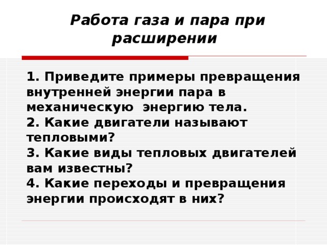          Работа газа и пара при расширении 1. Приведите примеры превращения внутренней энергии пара в механическую энергию тела. 2. Какие двигатели называют тепловыми? 3. Какие виды тепловых двигателей вам известны? 4. Какие переходы и превращения энергии происходят в них? 