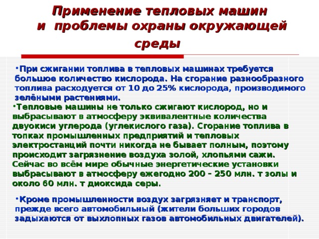 Применение тепловых машин  и проблемы охраны окружающей среды  При сжигании топлива в тепловых машинах требуется большое количество кислорода. На сгорание разнообразного топлива расходуется от 10 до 25% кислорода, производимого зелёными растениями. Тепловые машины не только сжигают кислород, но и выбрасывают в атмосферу эквивалентные количества двуокиси углерода (углекислого газа). Сгорание топлива в топках промышленных предприятий и тепловых электростанций почти никогда не бывает полным, поэтому происходит загрязнение воздуха золой, хлопьями сажи. Сейчас во всём мире обычные энергетические установки выбрасывают в атмосферу ежегодно 200 – 250 млн. т золы и около 60 млн. т диоксида серы. Кроме промышленности воздух загрязняет и транспорт, прежде всего автомобильный (жители больших городов задыхаются от выхлопных газов автомобильных двигателей). 