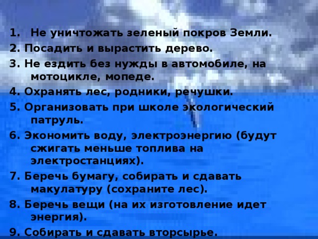  Не уничтожать зеленый покров Земли. 2. Посадить и вырастить дерево. 3. Не ездить без нужды в автомобиле, на мотоцикле, мопеде. 4. Охранять лес, родники, речушки. 5. Организовать при школе экологический патруль. 6. Экономить воду, электроэнергию (будут сжигать меньше топлива на электростанциях). 7. Беречь бумагу, собирать и сдавать макулатуру (сохраните лес). 8. Беречь вещи (на их изготовление идет энергия). 9. Собирать и сдавать вторсырье. 10. Беспощадно бороться с разрушителями природы, кем бы они ни были.  