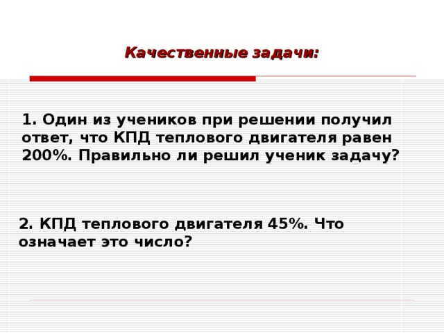 Качественные задачи:  1.  Один из учеников при решении получил ответ, что КПД теплового двигателя равен 200%. Правильно ли решил ученик задачу?  2. КПД теплового двигателя 45%. Что означает это число?  