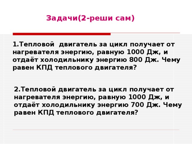 Задачи(2-реши сам)  1.Тепловой двигатель за цикл получает от нагревателя энергию, равную 1000 Дж, и отдаёт холодильнику энергию 800 Дж. Чему равен КПД теплового двигателя? 2.Тепловой двигатель за цикл получает от нагревателя энергию, равную 1000 Дж, и отдаёт холодильнику энергию 700 Дж. Чему равен КПД теплового двигателя? 