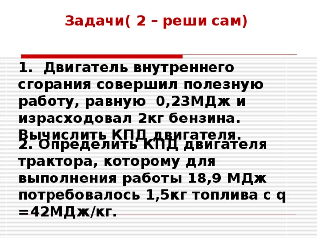 Задачи( 2 – реши сам)  1. Двигатель внутреннего сгорания совершил полезную работу, равную 0,23МДж и израсходовал 2кг бензина. Вычислить КПД двигателя. 2. Определить КПД двигателя трактора, которому для выполнения работы 18,9 МДж потребовалось 1,5кг топлива с q =42МДж/кг. 