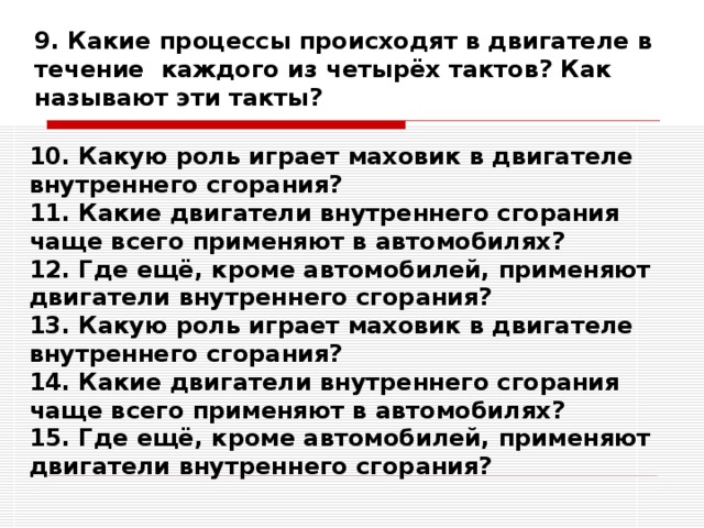 9. Какие процессы происходят в двигателе в течение каждого из четырёх тактов? Как называют эти такты? 10. Какую роль играет маховик в двигателе внутреннего сгорания? 11. Какие двигатели внутреннего сгорания чаще всего применяют в автомобилях? 12. Где ещё, кроме автомобилей, применяют двигатели внутреннего сгорания? 13. Какую роль играет маховик в двигателе внутреннего сгорания? 14. Какие двигатели внутреннего сгорания чаще всего применяют в автомобилях? 15. Где ещё, кроме автомобилей, применяют двигатели внутреннего сгорания? 