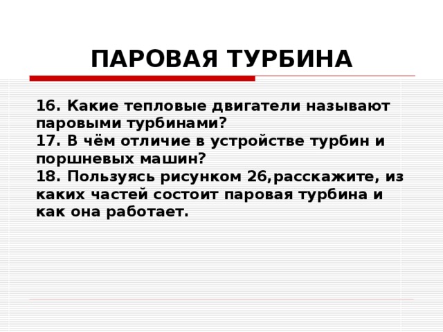 ПАРОВАЯ ТУРБИНА 16. Какие тепловые двигатели называют паровыми турбинами? 17. В чём отличие в устройстве турбин и поршневых машин? 18. Пользуясь рисунком 26,расскажите, из каких частей состоит паровая турбина и как она работает. 