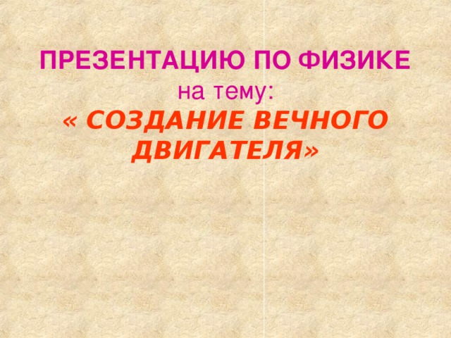 ПРЕЗЕНТАЦИЮ ПО ФИЗИКЕ  на тему:  « СОЗДАНИЕ ВЕЧНОГО ДВИГАТЕЛЯ» 