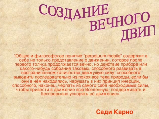 “ Общее и философское понятие “perpetuum mobile” содержит в себе не только представление о движении, которое после первого толчка продолжается вечно, но действие прибора или какого-нибудь собрания таковых, способного развивать в неограниченном количестве движущую силу, способного выводить последовательно из покоя все тела природы, если бы они в нём находились, нарушать в них принцип инерции, способного, наконец, черпать из самого себя необходимые силы, чтобы привести в движение всю Вселенную, поддерживать и беспрерывно ускорять её движение». Сади Карно  