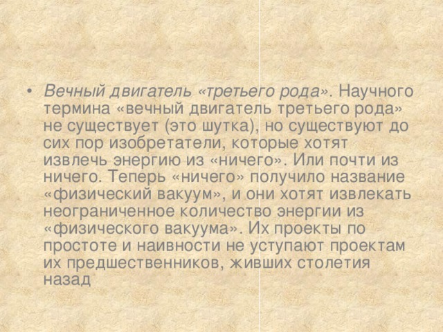 Вечный двигатель «третьего рода» . Научного термина «вечный двигатель третьего рода» не существует (это шутка), но существуют до сих пор изобретатели, которые хотят извлечь энергию из «ничего». Или почти из ничего. Теперь «ничего» получило название «физический вакуум», и они хотят извлекать неограниченное количество энергии из «физического вакуума». Их проекты по простоте и наивности не уступают проектам их предшественников, живших столетия назад 