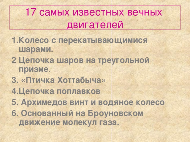 17 самых известных вечных  двигателей 1.Колесо с перекатывающимися шарами. 2  Цепочка шаров на треугольной призме . 3.  «Птичка Хоттабыча»  4.Цепочка поплавков  5. Архимедов винт и водяное колесо  6. Основанный на Броуновском движение молекул газа.  