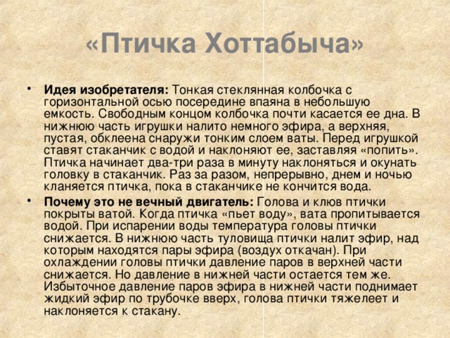 «Птичка Хоттабыча» Идея изобретателя: Тонкая стеклянная колбочка с горизонтальной осью посередине впаяна в небольшую емкость. Свободным концом колбочка почти касается ее дна. В нижнюю часть игрушки налито немного эфира, а верхняя, пустая, обклеена снаружи тонким слоем ваты. Перед игрушкой ставят стаканчик с водой и наклоняют ее, заставляя «попить». Птичка начинает два-три раза в минуту наклоняться и окунать головку в стаканчик. Раз за разом, непрерывно, днем и ночью кланяется птичка, пока в стаканчике не кончится вода. Почему это не вечный двигатель: Голова и клюв птички покрыты ватой. Когда птичка «пьет воду», вата пропитывается водой. При испарении воды температура головы птички снижается. В нижнюю часть туловища птички налит эфир, над которым находятся пары эфира (воздух откачан). При охлаждении головы птички давление паров в верхней части снижается. Но давление в нижней части остается тем же. Избыточное давление паров эфира в нижней части поднимает жидкий эфир по трубочке вверх, голова птички тяжелеет и наклоняется к стакану. 