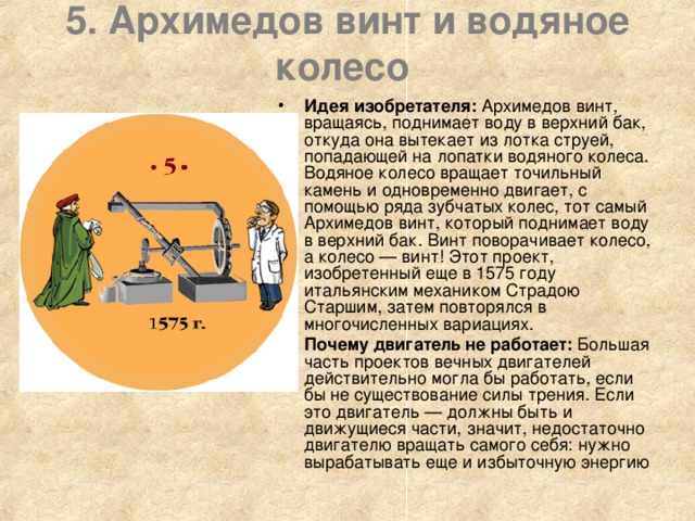 5. Архимедов винт и водяное колесо    Идея изобретателя: Архимедов винт, вращаясь, поднимает воду в верхний бак, откуда она вытекает из лотка струей, попадающей на лопатки водяного колеса. Водяное колесо вращает точильный камень и одновременно двигает, с помощью ряда зубчатых колес, тот самый Архимедов винт, который поднимает воду в верхний бак. Винт поворачивает колесо, а колесо — винт! Этот проект, изобретенный еще в 1575 году итальянским механиком Страдою Старшим, затем повторялся в многочисленных вариациях. Почему двигатель не работает: Большая часть проектов вечных двигателей действительно могла бы работать, если бы не существование силы трения. Если это двигатель — должны быть и движущиеся части, значит, недостаточно двигателю вращать самого себя: нужно вырабатывать еще и избыточную энергию 