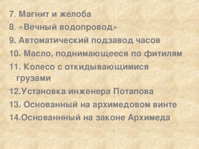 7 . Магнит и желоба  8 . «Вечный водопровод»  9.  Автоматический подзавод часов  10.  Масло, поднимающееся по фитилям  11.  Колесо с откидывающимися грузами  12.Установка инженера Потапова  13.  Основанный на архимедовом винте  14.Основаннный на законе Архимеда  