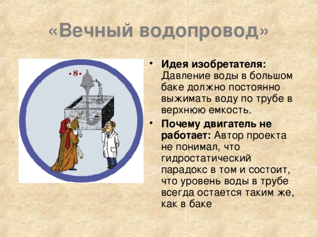 «Вечный водопровод» Идея изобретателя: Давление воды в большом баке должно постоянно выжимать воду по трубе в верхнюю емкость. Почему двигатель не работает: Автор проекта не понимал, что гидростатический парадокс в том и состоит, что уровень воды в трубе всегда остается таким же, как в баке 