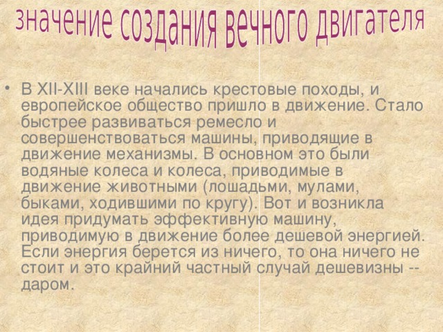 В XII-XIII веке начались крестовые походы, и европейское общество пришло в движение. Стало быстрее развиваться ремесло и совершенствоваться машины, приводящие в движение механизмы. В основном это были водяные колеса и колеса, приводимые в движение животными (лошадьми, мулами, быками, ходившими по кругу). Вот и возникла идея придумать эффективную машину, приводимую в движение более дешевой энергией. Если энергия берется из ничего, то она ничего не стоит и это крайний частный случай дешевизны -- даром. 